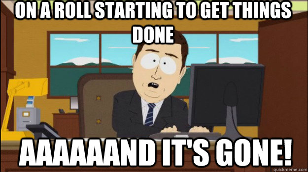 On a roll starting to get things done     aaaaaand it's gone!  Annnd Its gone