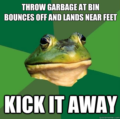 throw garbage at bin
bounces off and lands near feet kick it away  Foul Bachelor Frog