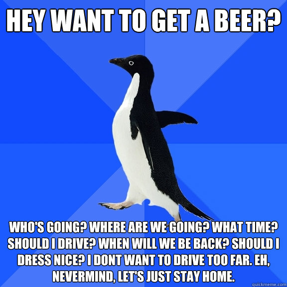 Hey want to get a beer? who's going? where are we going? what time? should I drive? When will we be back? Should I dress nice? I dont want to drive too far. Eh, nevermind, let's just stay home.   Socially Awkward Penguin