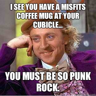 I see you have a Misfits coffee mug at your cubicle... You must be so punk rock.  Condescending Wonka