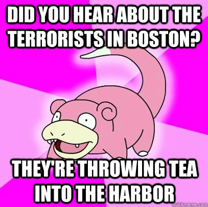 Did you hear about the terrorists in Boston? They're throwing tea into the Harbor  Slowpoke