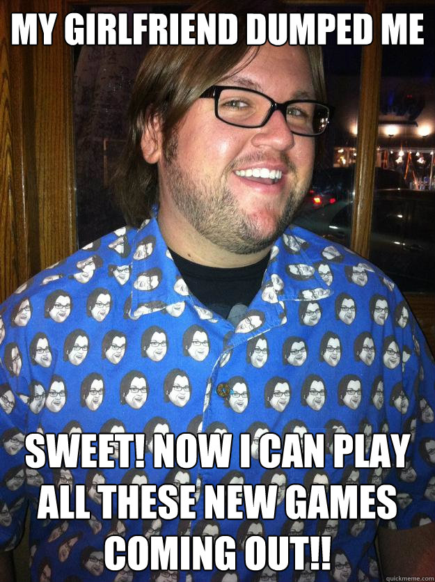 My Girlfriend dumped me sweet! now i can play all these new games coming out!!  Happy Forever Alone