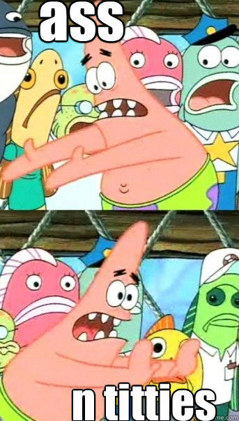 ass n titties  Push it somewhere else Patrick