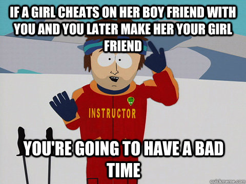 IF A GIRL CHEATS ON HER BOY FRIEND WITH YOU AND YOU LATER MAKE HER YOUR GIRL FRIEND you're going to have a bad time  mcbadtime
