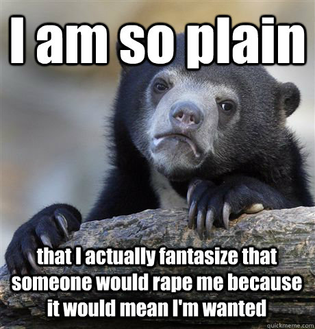 I am so plain that I actually fantasize that someone would rape me because it would mean I'm wanted  Confession Bear