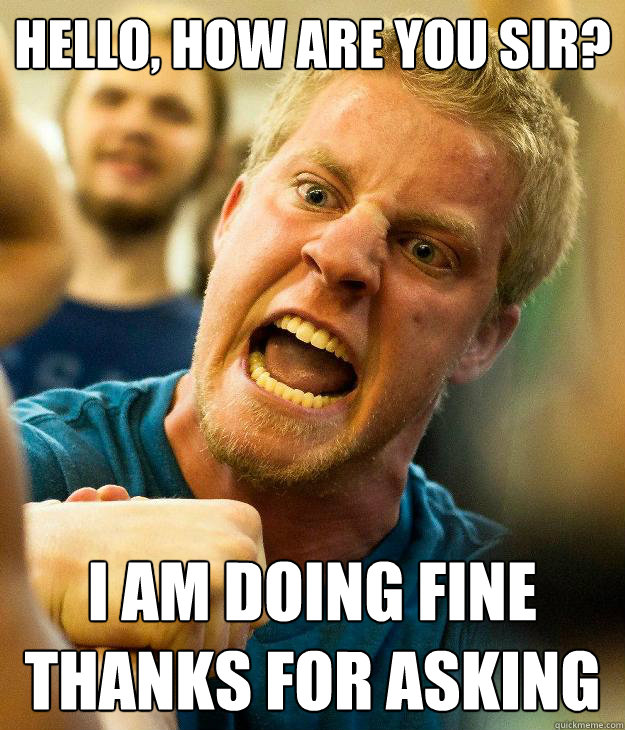 HELLO, HOW ARE YOU SIR? I AM DOING FINE
THANKS FOR ASKING  DOING FINE THANKS