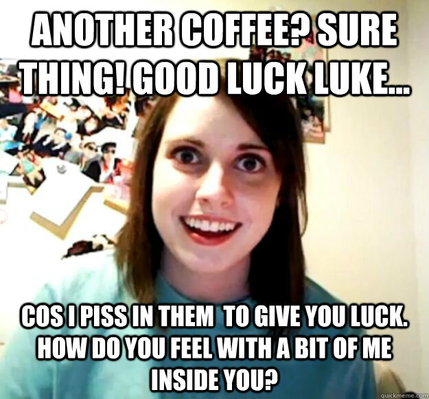 Another coffee? Sure thing! Good Luck Luke... Cos i piss in them  to give you luck. How do you feel with a bit of me inside you? - Another coffee? Sure thing! Good Luck Luke... Cos i piss in them  to give you luck. How do you feel with a bit of me inside you?  Misc