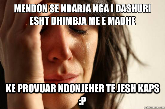 mendon se ndarja nga i dashuri esht dhimbja me e madhe ke provuar ndonjeher te jesh kaps :P   First World Problems