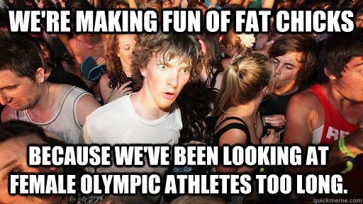 we're making fun of fat chicks because we've been looking at female Olympic athletes too long.  Sudden Clarity Clarence