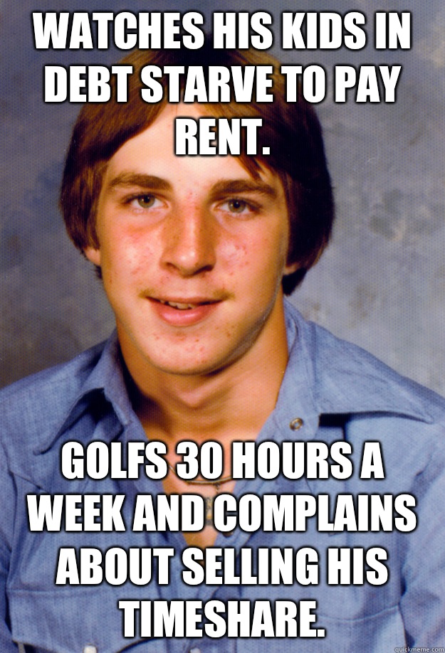 Watches his kids in debt starve to pay rent. Golfs 30 hours a week and complains about selling his timeshare.   Old Economy Steven