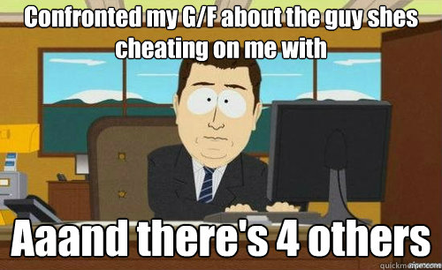 Confronted my G/F about the guy shes cheating on me with
 Aaand there's 4 others  anditsgone