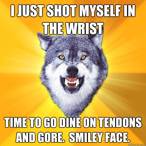 I just shot myself in the wrist Time to go dine on tendons and gore.  Smiley face.  Courage Wolf