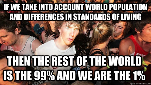 if we take into account world population and differences in standards of living then the rest of the world is the 99% and we are the 1%   Sudden Clarity Clarence