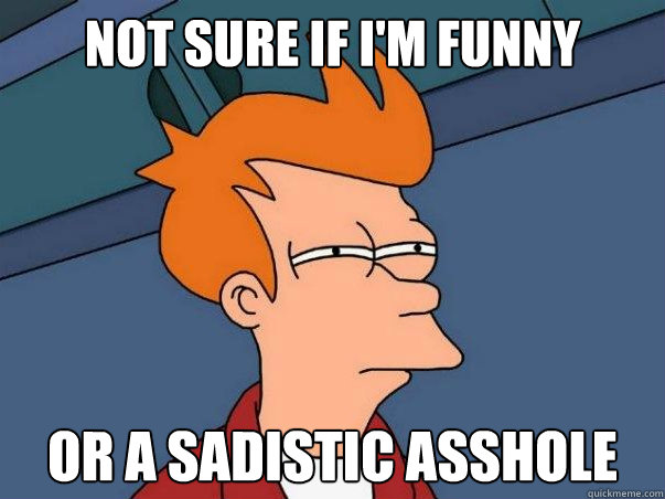 Not sure if I'm funny or a sadistic asshole  Not sure Fry