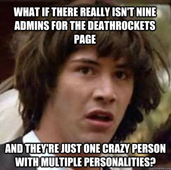 What if there really isn't nine admins for the Deathrockets page and they're just one crazy person with multiple personalities?  conspiracy keanu