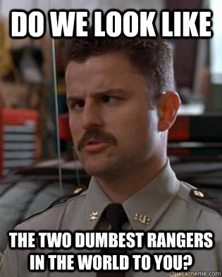 Do we look like The two dumbest rangers in the world to you? - Do we look like The two dumbest rangers in the world to you?  Dumbest Guys in the World