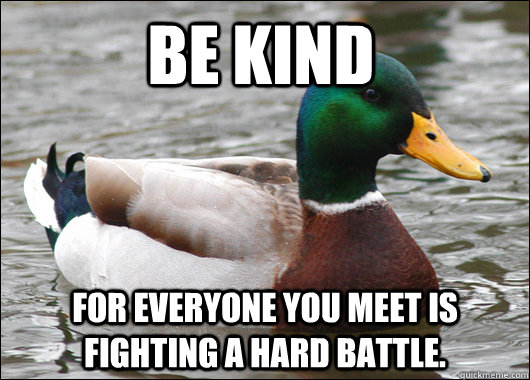 be kind for everyone you meet is fighting a hard battle.  Actual Advice Mallard