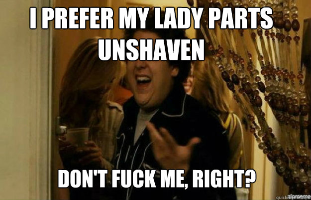 I prefer my lady parts unshaven don't FUCK ME, RIGHT?  fuck me right