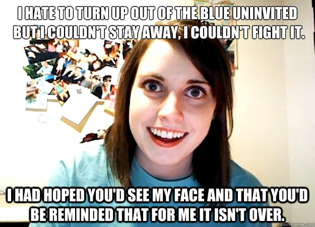 I hate to turn up out of the blue uninvited
 But I couldn't stay away, I couldn't fight it. I had hoped you'd see my face and that you'd be reminded That for me it isn't over.  Overly Attached Girlfriend