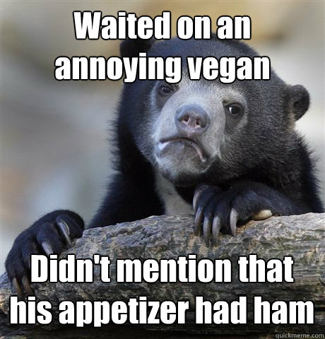 Waited on an annoying vegan Didn't mention that his appetizer had ham  Confession Bear