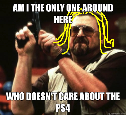 am i the only one around here who doesn't care about the ps4   
