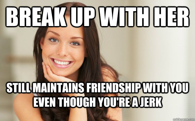 break up with her Still maintains friendship with you even though you're a jerk  Good Girl Gina