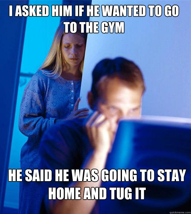 i asked him if he wanted to go to the gym he said he was going to stay home and tug it  Redditors Wife