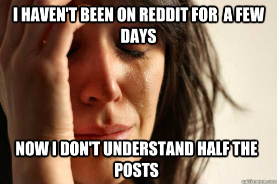 i haven't been on reddit for  a few days now i don't understand half the posts  First World Problems