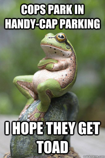 Cops park in handy-cap parking I hope they get toad  Unimpressed Frog