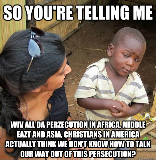 so you're telling me wiv all da perzecution in Africa, Middle eazt and asia, christians in america actually think we don't know how to talk our way out of this persecution?  Skeptical Third World Kid