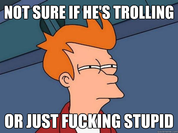 not sure if he's trolling Or just fucking stupid  Futurama Fry
