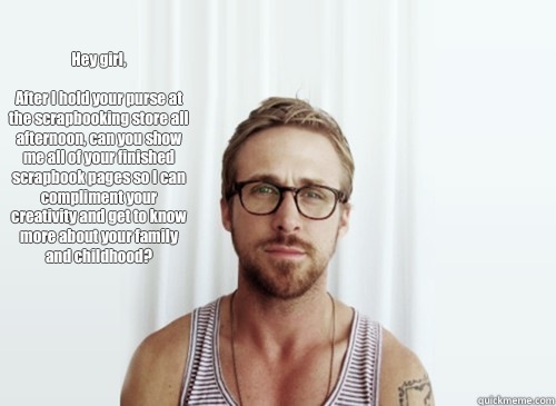 Hey girl, 

After I hold your purse at the scrapbooking store all afternoon, can you show me all of your finished scrapbook pages so I can compliment your creativity and get to know more about your family and childhood? - Hey girl, 

After I hold your purse at the scrapbooking store all afternoon, can you show me all of your finished scrapbook pages so I can compliment your creativity and get to know more about your family and childhood?  Hey Girl - Ryan Gosling - Provocative Student