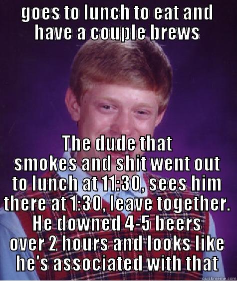 GOES TO LUNCH TO EAT AND HAVE A COUPLE BREWS THE DUDE THAT SMOKES AND SHIT WENT OUT TO LUNCH AT 11:30, SEES HIM THERE AT 1:30, LEAVE TOGETHER. HE DOWNED 4-5 BEERS OVER 2 HOURS AND LOOKS LIKE HE'S ASSOCIATED WITH THAT Bad Luck Brian