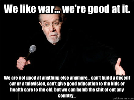 We like war... we're good at it. We are not good at anything else anymore... can't build a decent car or a television, can't give good education to the kids or health care to the old, but we can bomb the shit of out any country... - We like war... we're good at it. We are not good at anything else anymore... can't build a decent car or a television, can't give good education to the kids or health care to the old, but we can bomb the shit of out any country...  George Carlin