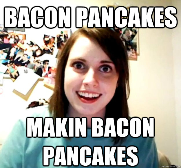 bacon pancakes makin bacon pancakes  Overly Attached Girlfriend