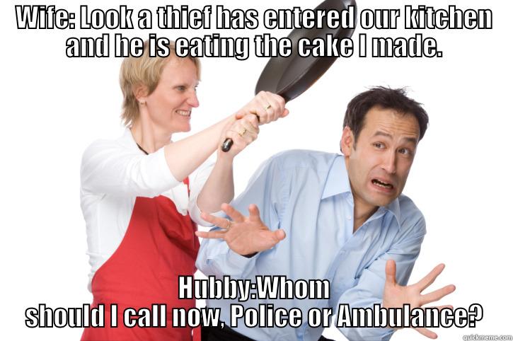 Wife: Look a thief has entered our kitchen and he is eating the cake I made. - WIFE: LOOK A THIEF HAS ENTERED OUR KITCHEN AND HE IS EATING THE CAKE I MADE. HUBBY:WHOM SHOULD I CALL NOW, POLICE OR AMBULANCE? Misc