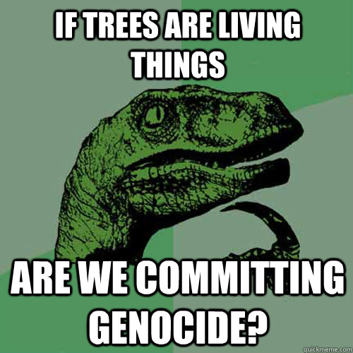 If trees are living things are we committing genocide?  Philosoraptor