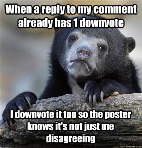 When a reply to my comment already has 1 downvote I downvote it too so the poster knows it's not just me disagreeing  Confession Bear