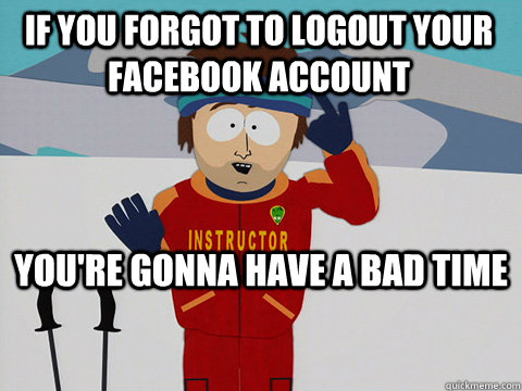 If you forgot to logout your facebook account you're gonna have a bad time - If you forgot to logout your facebook account you're gonna have a bad time  Youre gonna have a bad time