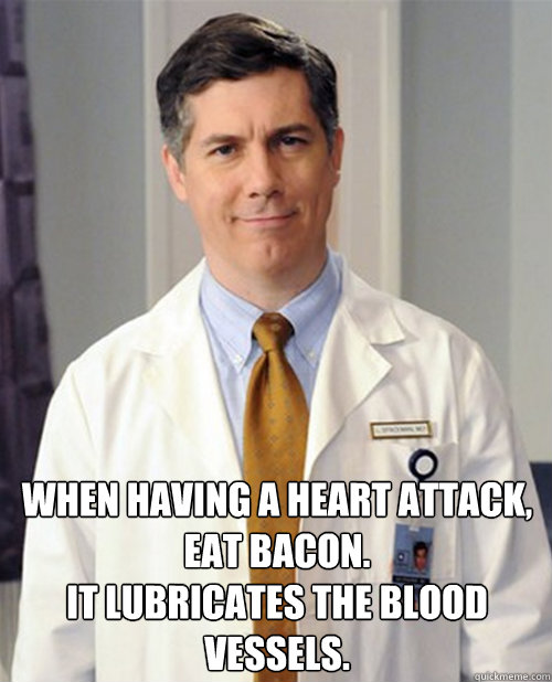 When having a heart attack, eat bacon. 
It lubricates the blood vessels.  - When having a heart attack, eat bacon. 
It lubricates the blood vessels.   Dr Spaceman Health Advice