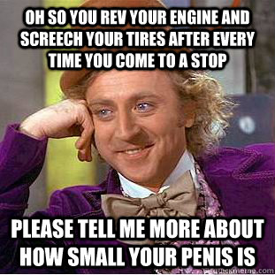 Oh so you rev your engine and screech your tires after every time you come to a stop please tell me more about how small your penis is  Condescending Wonka