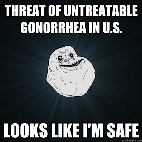 Threat of untreatable gonorrhea in U.S. Looks like I'm safe - Threat of untreatable gonorrhea in U.S. Looks like I'm safe  Forever Alone