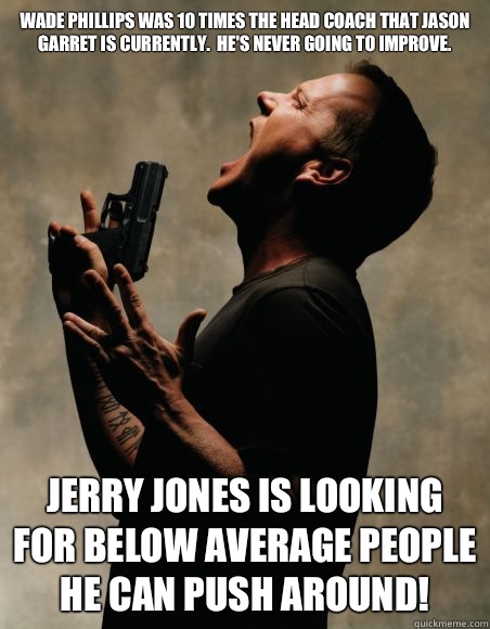 Wade Phillips was 10 times the head coach that Jason Garret is currently.  He's never going to improve. JERRY JONES IS LOOKING FOR BELOW AVERAGE PEOPLE HE CAN PUSH AROUND!  Angry Jack Bauer