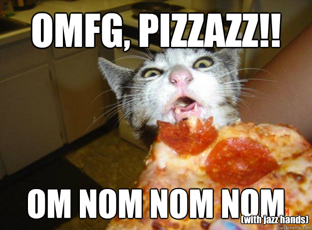 OMFG, PIZZAZZ!! OM NOM NOM NOM (with jazz hands)  