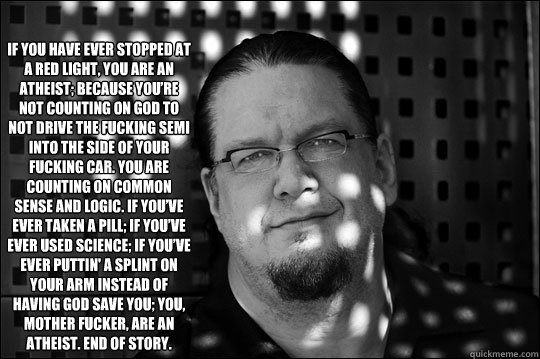 If you have ever stopped at a red light, you are an atheist; because you’re not counting on God to not drive the fucking semi into the side of your fucking car. You are counting on common sense and logic. If you’ve ever taken a pill; if you  