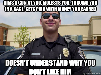 Aims a gun at you, molests you, throws you in a cage, gets paid with money you earned Doesn't understand why you don't like him  Scumbag Cop