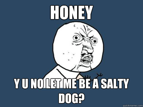 Honey y u no let me be a salty dog?  Y U No