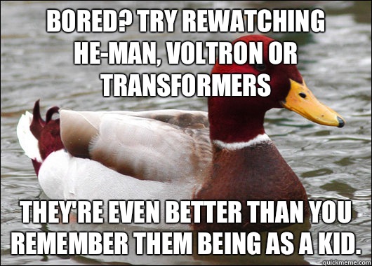 Bored? Try rewatching he-man, voltron or transformers  They're even better than you remember them being as a kid.  Malicious Advice Mallard