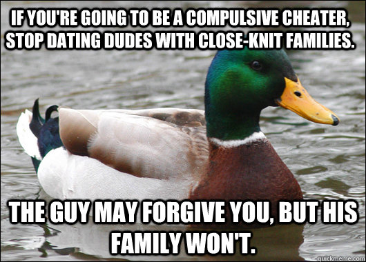 If you're going to be a compulsive cheater, stop dating dudes with close-knit families. The guy may forgive you, but his family won't.  Actual Advice Mallard
