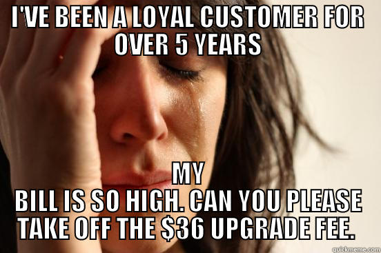 I'VE BEEN A LOYAL CUSTOMER FOR OVER 5 YEARS MY BILL IS SO HIGH. CAN YOU PLEASE TAKE OFF THE $36 UPGRADE FEE.  First World Problems